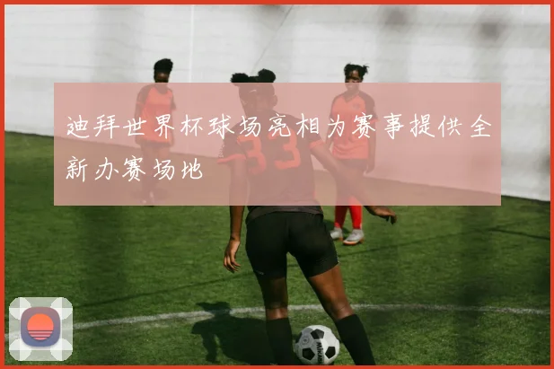迪拜世界杯球场亮相为赛事提供全新办赛场地