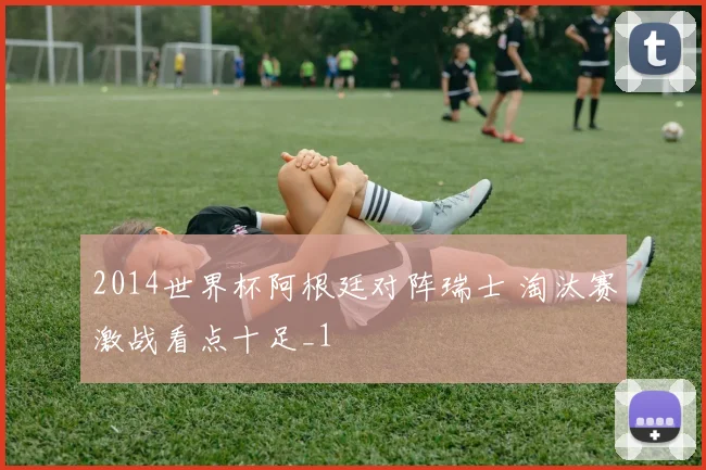2014世界杯阿根廷对阵瑞士 淘汰赛激战看点十足_1