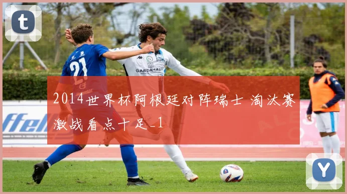 2014世界杯阿根廷对阵瑞士 淘汰赛激战看点十足_1