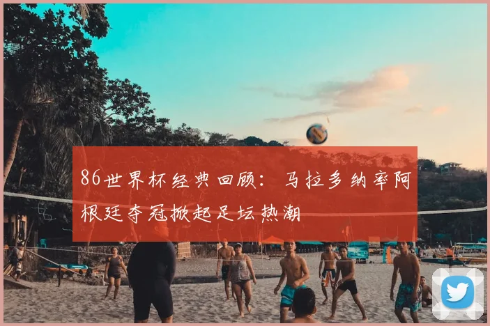 86世界杯经典回顾：马拉多纳率阿根廷夺冠掀起足坛热潮