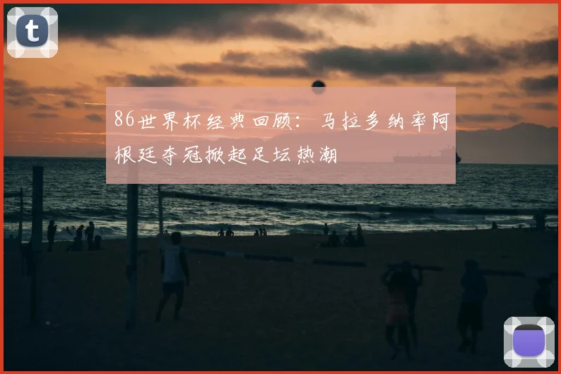 86世界杯经典回顾：马拉多纳率阿根廷夺冠掀起足坛热潮