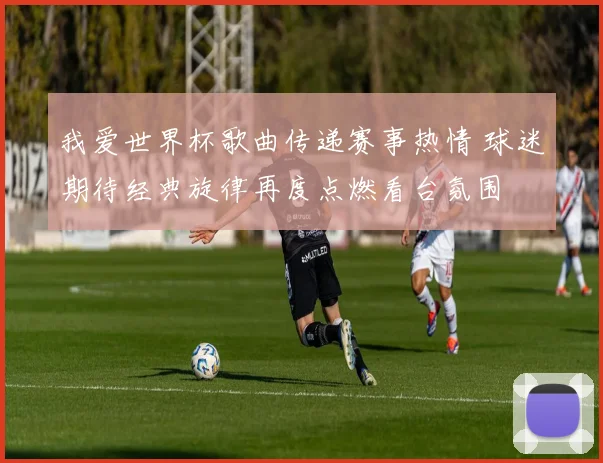 我爱世界杯歌曲传递赛事热情 球迷期待经典旋律再度点燃看台氛围