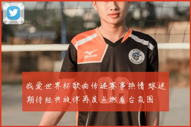 我爱世界杯歌曲传递赛事热情 球迷期待经典旋律再度点燃看台氛围