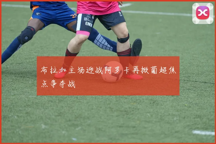 布拉加主场迎战阿罗卡再掀葡超焦点争夺战