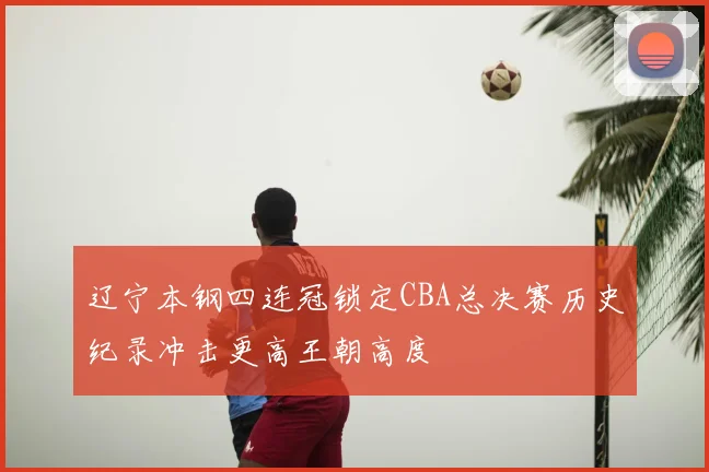 辽宁本钢四连冠锁定CBA总决赛历史纪录冲击更高王朝高度