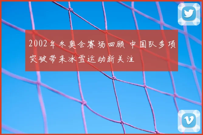 2002年冬奥会赛场回顾 中国队多项突破带来冰雪运动新关注