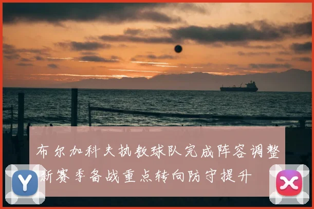 布尔加科夫执教球队完成阵容调整 新赛季备战重点转向防守提升