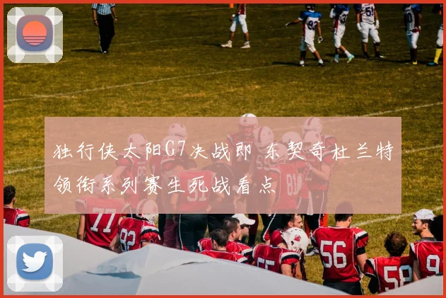 独行侠太阳G7决战即 东契奇杜兰特领衔系列赛生死战看点