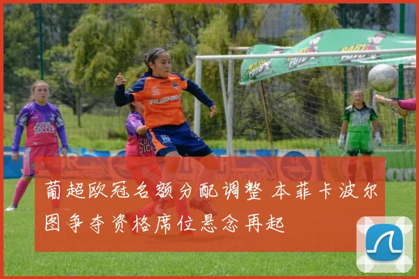 葡超欧冠名额分配调整 本菲卡波尔图争夺资格席位悬念再起