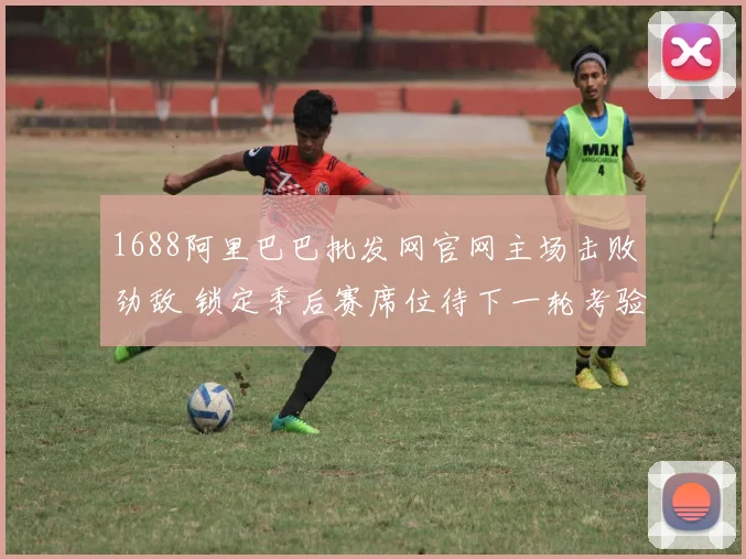 1688阿里巴巴批发网官网主场击败劲敌 锁定季后赛席位待下一轮考验