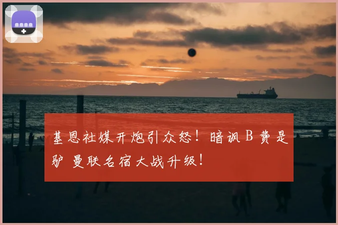 基恩社媒开炮引众怒！暗讽 B 费是驴 曼联名宿大战升级！