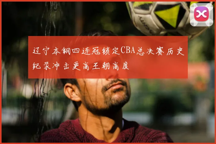 辽宁本钢四连冠锁定CBA总决赛历史纪录冲击更高王朝高度