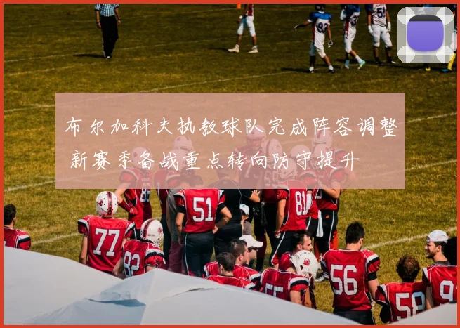布尔加科夫执教球队完成阵容调整 新赛季备战重点转向防守提升