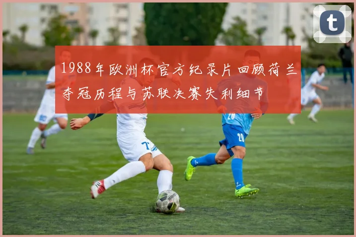 1988年欧洲杯官方纪录片回顾荷兰夺冠历程与苏联决赛失利细节