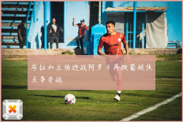 布拉加主场迎战阿罗卡再掀葡超焦点争夺战