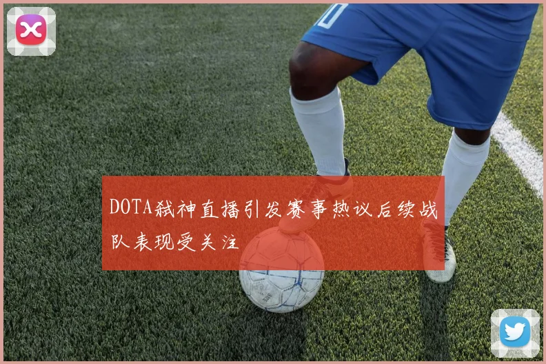 DOTA弑神直播引发赛事热议后续战队表现受关注