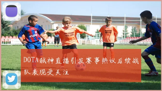 DOTA弑神直播引发赛事热议后续战队表现受关注