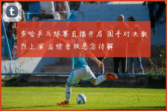 多哈乒乓球赛直播开启 国手对决激烈上演 后续晋级悬念待解