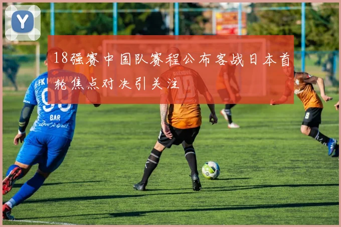 18强赛中国队赛程公布客战日本首轮焦点对决引关注