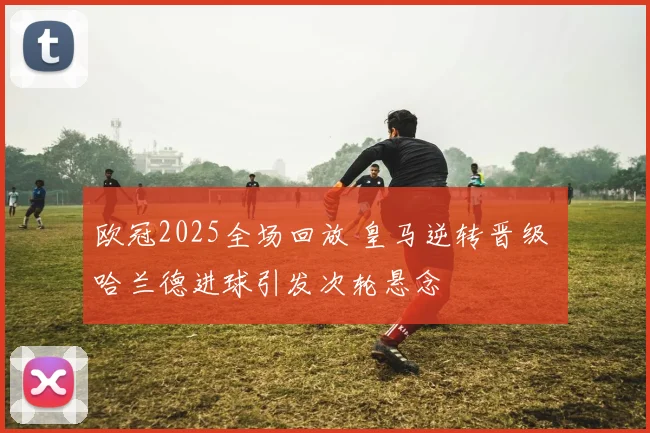 欧冠2025全场回放 皇马逆转晋级 哈兰德进球引发次轮悬念